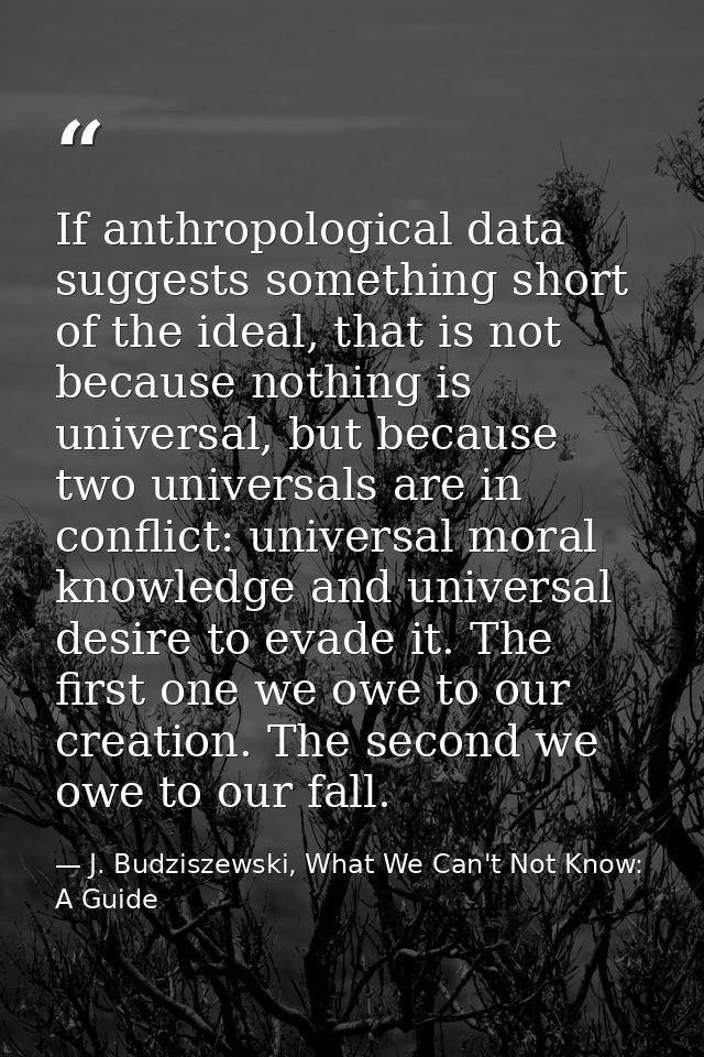 If anthropological data suggests something short of the ideal, that is not because nothing is universal, but because two — J. Budziszewski, What We Can't Not Know: A Guide