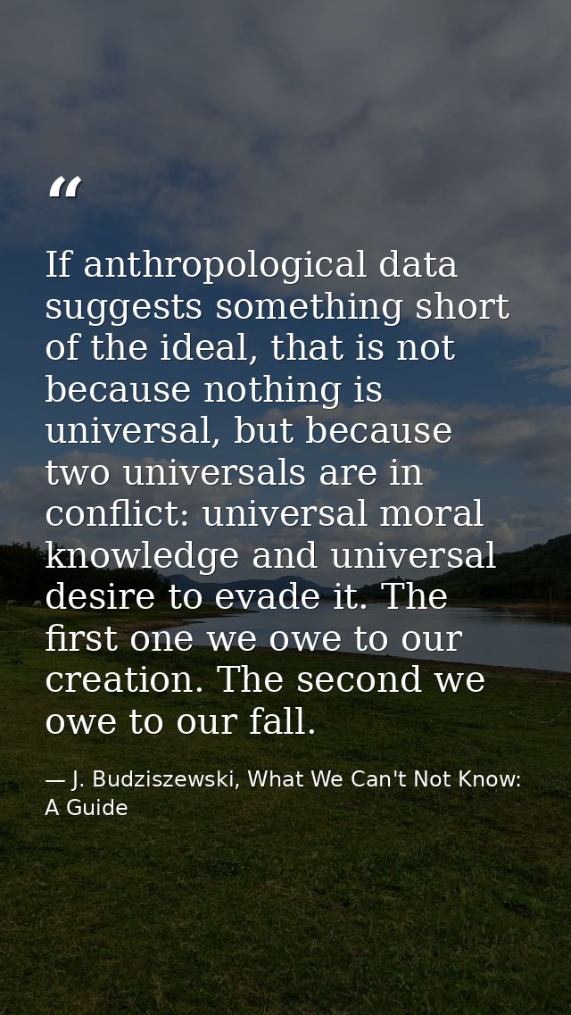 If anthropological data suggests something short of the ideal, that is not because nothing is universal, but because two — J. Budziszewski, What We Can't Not Know: A Guide