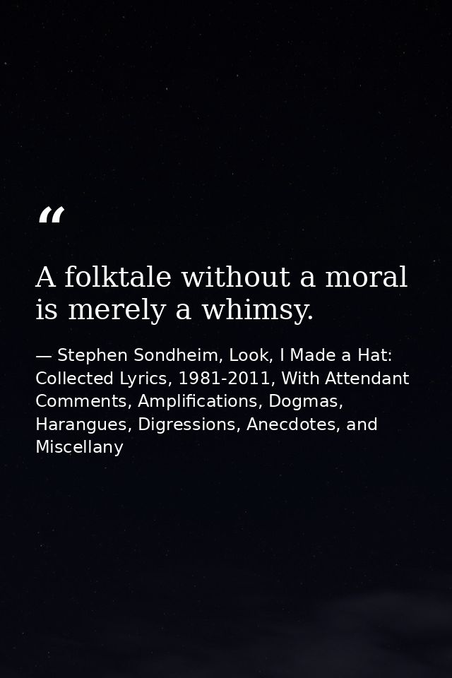 A folktale without a moral is merely a whimsy. — Stephen Sondheim, Look, I Made a Hat: Collected Lyrics, 1981-2011, With Attendant Comments, Amplifications, Dogmas, Harangues, Digressions, Anecdotes, and Miscellany