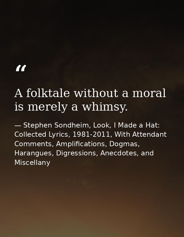 A folktale without a moral is merely a whimsy. — Stephen Sondheim, Look, I Made a Hat: Collected Lyrics, 1981-2011, With Attendant Comments, Amplifications, Dogmas, Harangues, Digressions, Anecdotes, and Miscellany
