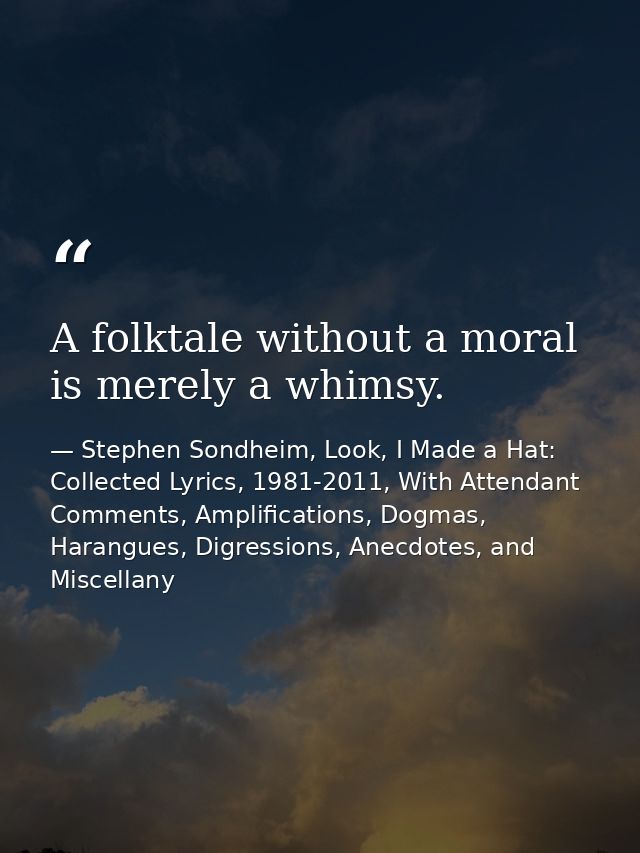 A folktale without a moral is merely a whimsy. — Stephen Sondheim, Look, I Made a Hat: Collected Lyrics, 1981-2011, With Attendant Comments, Amplifications, Dogmas, Harangues, Digressions, Anecdotes, and Miscellany