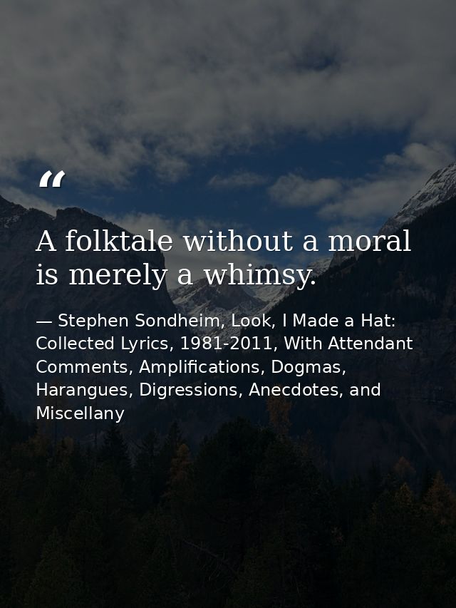 A folktale without a moral is merely a whimsy. — Stephen Sondheim, Look, I Made a Hat: Collected Lyrics, 1981-2011, With Attendant Comments, Amplifications, Dogmas, Harangues, Digressions, Anecdotes, and Miscellany