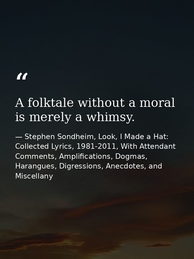 A folktale without a moral is merely a whimsy. — Stephen Sondheim, Look, I Made a Hat: Collected Lyrics, 1981-2011, With Attendant Comments, Amplifications, Dogmas, Harangues, Digressions, Anecdotes, and Miscellany