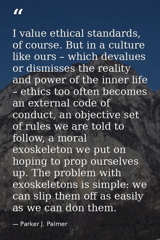 I value ethical standards, of course. But in a culture like ours – which devalues or dismisses the reality and power of  — Parker J. Palmer