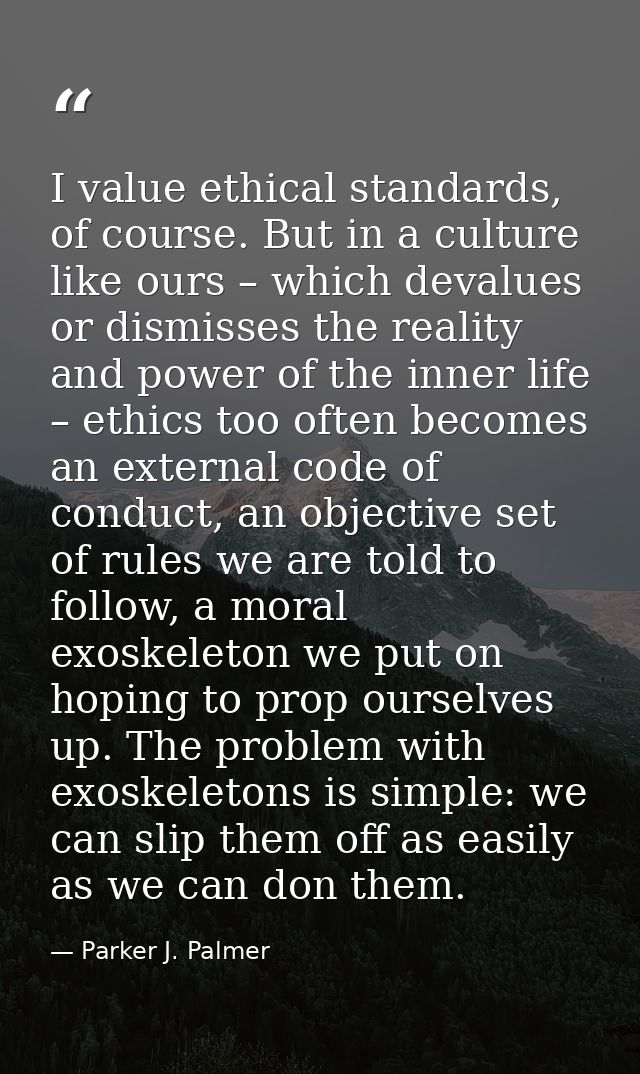 I value ethical standards, of course. But in a culture like ours – which devalues or dismisses the reality and power of  — Parker J. Palmer