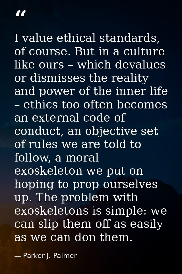 I value ethical standards, of course. But in a culture like ours – which devalues or dismisses the reality and power of  — Parker J. Palmer