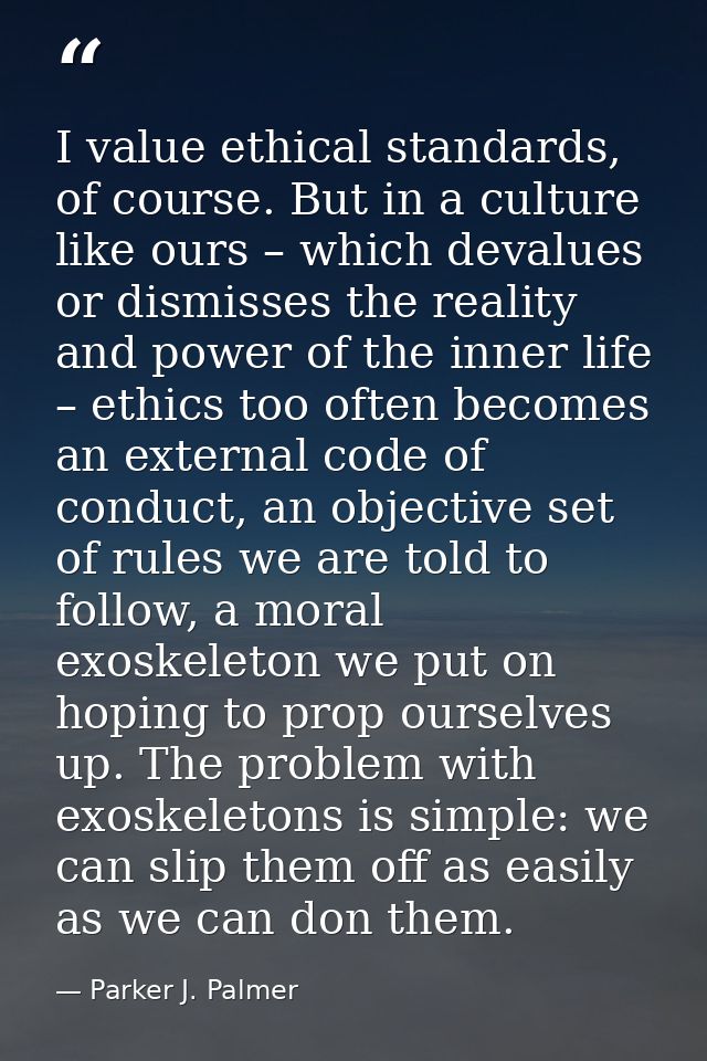 I value ethical standards, of course. But in a culture like ours – which devalues or dismisses the reality and power of  — Parker J. Palmer