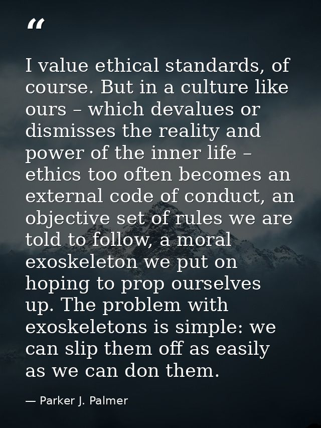 I value ethical standards, of course. But in a culture like ours – which devalues or dismisses the reality and power of  — Parker J. Palmer