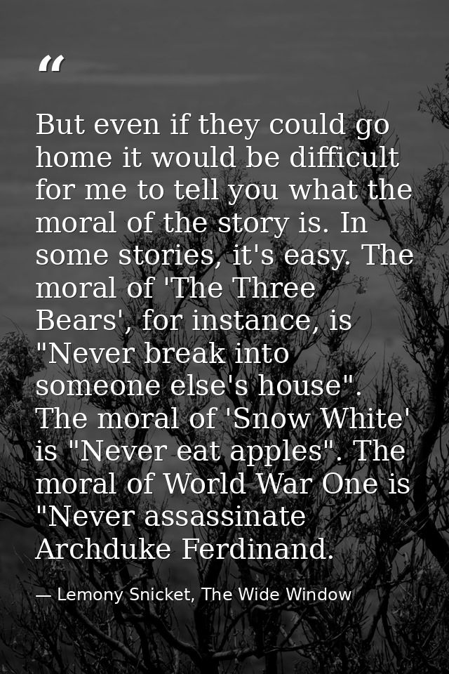 But even if they could go home it would be difficult for me to tell you what the moral of the story is. In some stories, — Lemony Snicket, The Wide Window