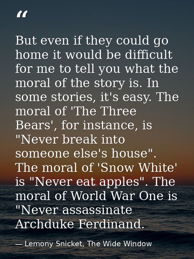 But even if they could go home it would be difficult for me to tell you what the moral of the story is. In some stories, — Lemony Snicket, The Wide Window