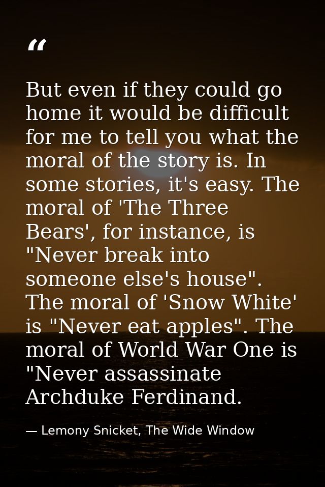 But even if they could go home it would be difficult for me to tell you what the moral of the story is. In some stories, — Lemony Snicket, The Wide Window