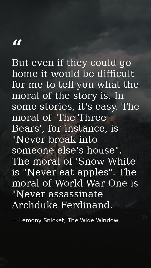 But even if they could go home it would be difficult for me to tell you what the moral of the story is. In some stories, — Lemony Snicket, The Wide Window
