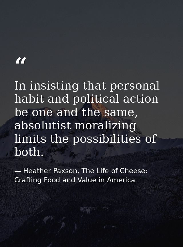 In insisting that personal habit and political action be one and the same, absolutist moralizing limits the possibilitie — Heather Paxson, The Life of Cheese: Crafting Food and Value in America