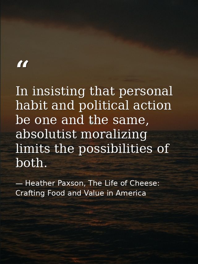 In insisting that personal habit and political action be one and the same, absolutist moralizing limits the possibilitie — Heather Paxson, The Life of Cheese: Crafting Food and Value in America