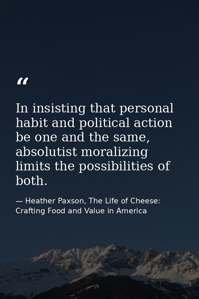 In insisting that personal habit and political action be one and the same, absolutist moralizing limits the possibilitie — Heather Paxson, The Life of Cheese: Crafting Food and Value in America
