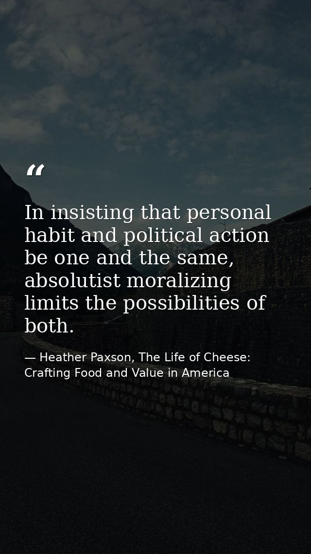In insisting that personal habit and political action be one and the same, absolutist moralizing limits the possibilitie — Heather Paxson, The Life of Cheese: Crafting Food and Value in America