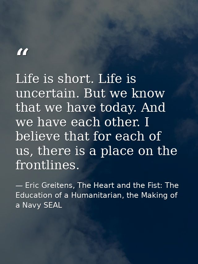Life is short. Life is uncertain. But we know that we have today. And we have each other. I believe that for each of us, — Eric Greitens, The Heart and the Fist: The Education of a Humanitarian, the Making of a Navy SEAL