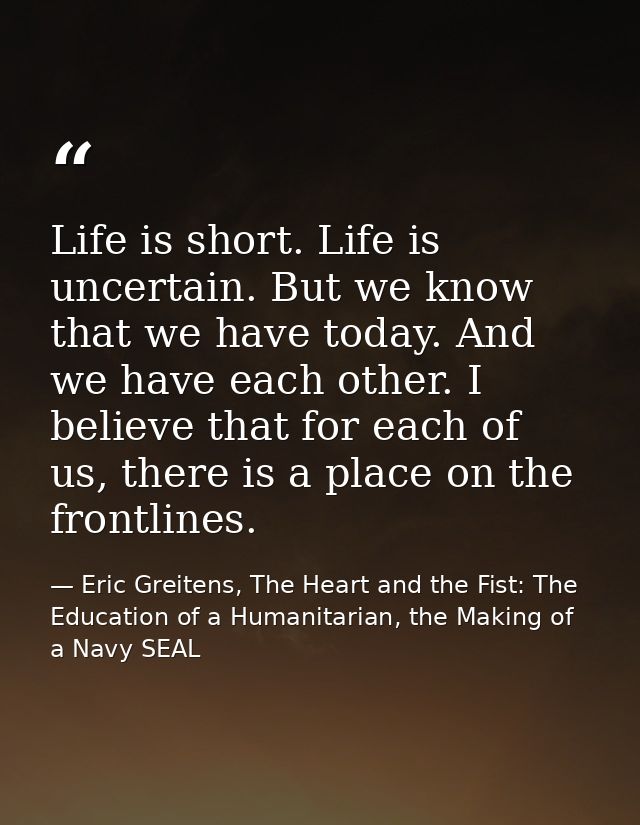Life is short. Life is uncertain. But we know that we have today. And we have each other. I believe that for each of us, — Eric Greitens, The Heart and the Fist: The Education of a Humanitarian, the Making of a Navy SEAL
