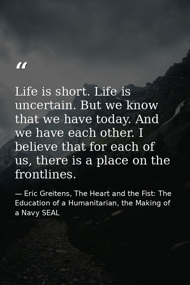 Life is short. Life is uncertain. But we know that we have today. And we have each other. I believe that for each of us, — Eric Greitens, The Heart and the Fist: The Education of a Humanitarian, the Making of a Navy SEAL