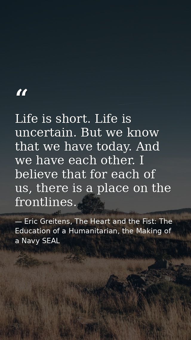 Life is short. Life is uncertain. But we know that we have today. And we have each other. I believe that for each of us, — Eric Greitens, The Heart and the Fist: The Education of a Humanitarian, the Making of a Navy SEAL