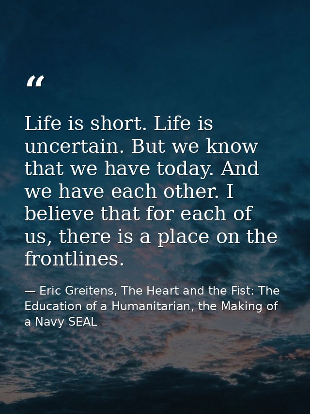 Life is short. Life is uncertain. But we know that we have today. And we have each other. I believe that for each of us, — Eric Greitens, The Heart and the Fist: The Education of a Humanitarian, the Making of a Navy SEAL