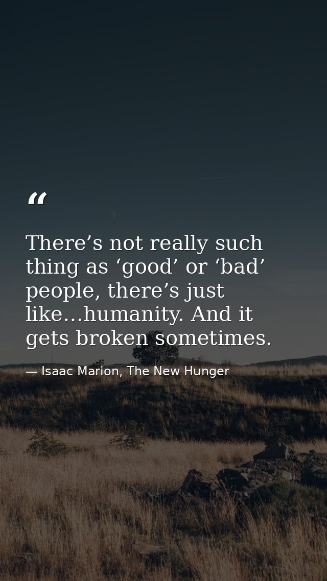 There’s not really such thing as ‘good’ or ‘bad’ people, there’s just like…humanity. And it gets broken sometimes. — Isaac Marion, The New Hunger