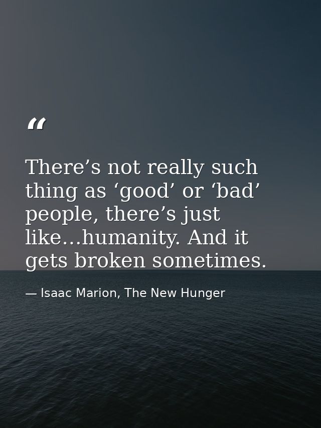 There’s not really such thing as ‘good’ or ‘bad’ people, there’s just like…humanity. And it gets broken sometimes. — Isaac Marion, The New Hunger