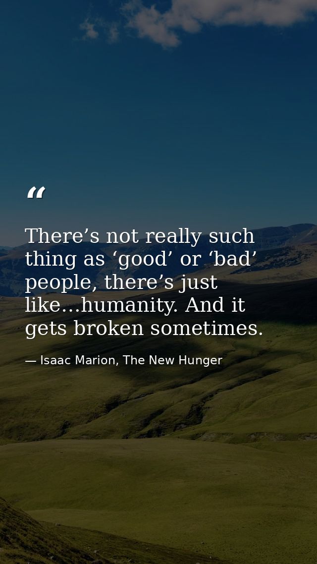 There’s not really such thing as ‘good’ or ‘bad’ people, there’s just like…humanity. And it gets broken sometimes. — Isaac Marion, The New Hunger