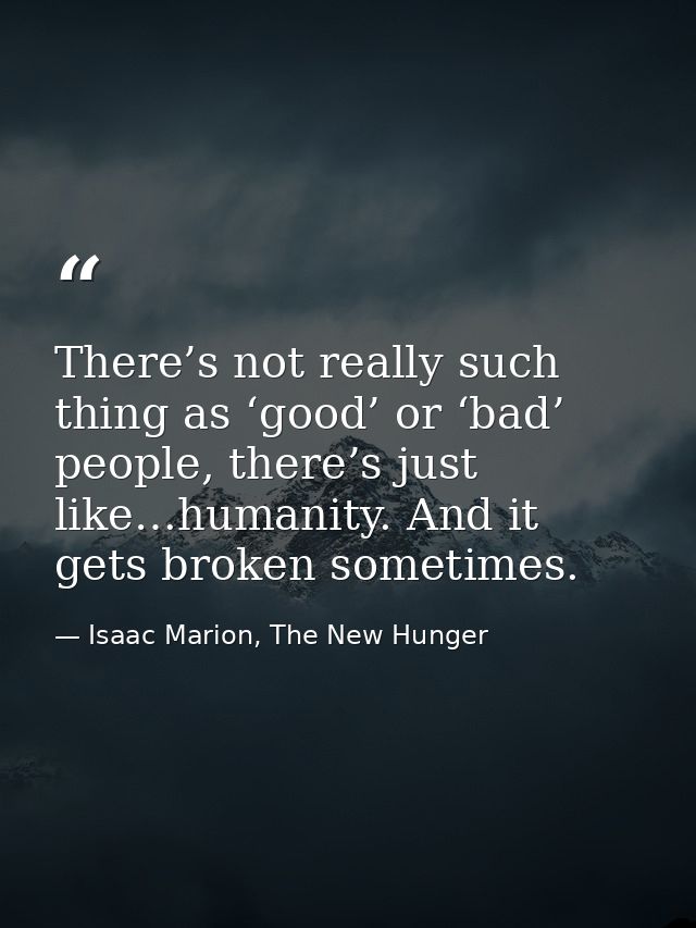 There’s not really such thing as ‘good’ or ‘bad’ people, there’s just like…humanity. And it gets broken sometimes. — Isaac Marion, The New Hunger
