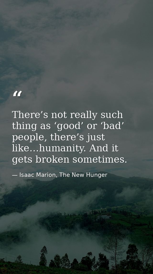 There’s not really such thing as ‘good’ or ‘bad’ people, there’s just like…humanity. And it gets broken sometimes. — Isaac Marion, The New Hunger