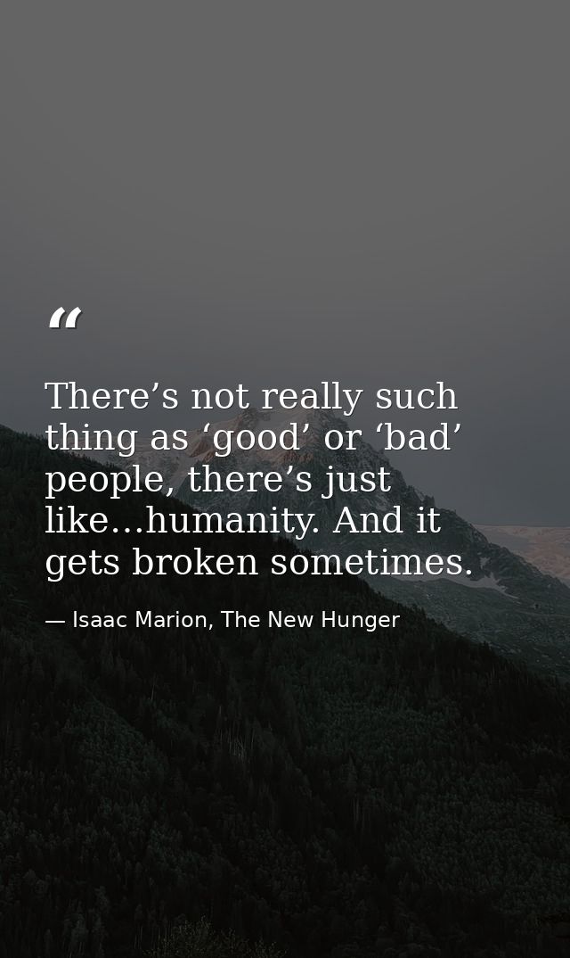 There’s not really such thing as ‘good’ or ‘bad’ people, there’s just like…humanity. And it gets broken sometimes. — Isaac Marion, The New Hunger