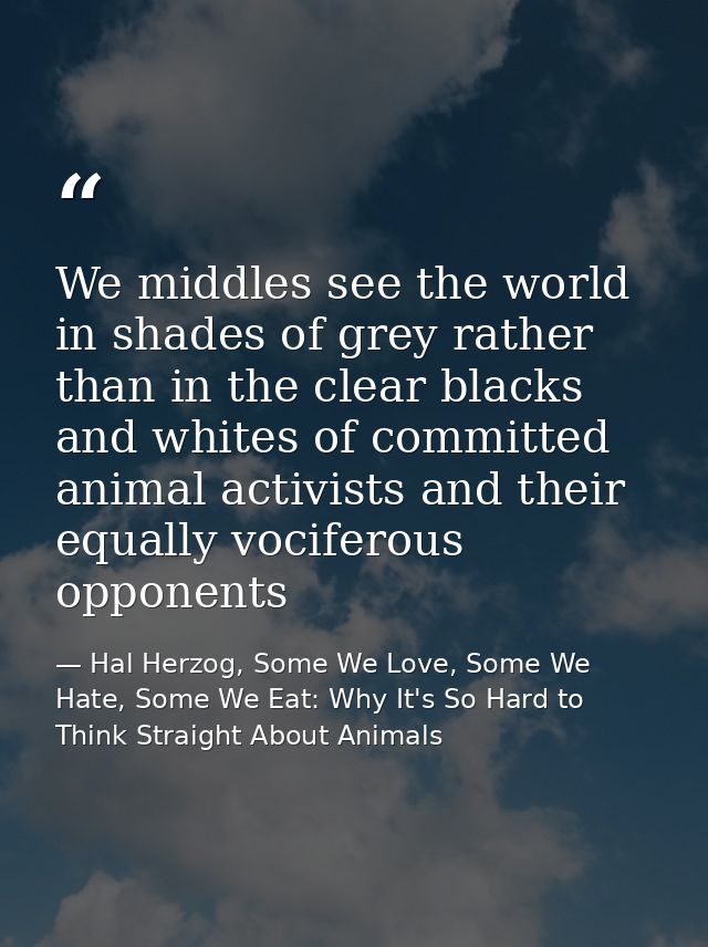 We middles see the world in shades of grey rather than in the clear blacks and whites of committed animal activists and  — Hal Herzog, Some We Love, Some We Hate, Some We Eat: Why It's So Hard to Think Straight About Animals