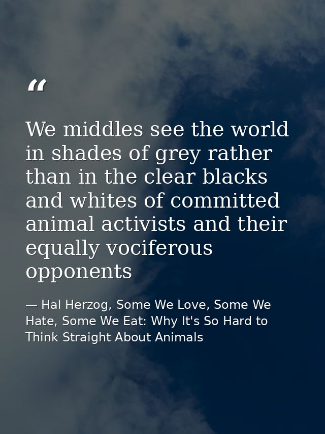 We middles see the world in shades of grey rather than in the clear blacks and whites of committed animal activists and  — Hal Herzog, Some We Love, Some We Hate, Some We Eat: Why It's So Hard to Think Straight About Animals