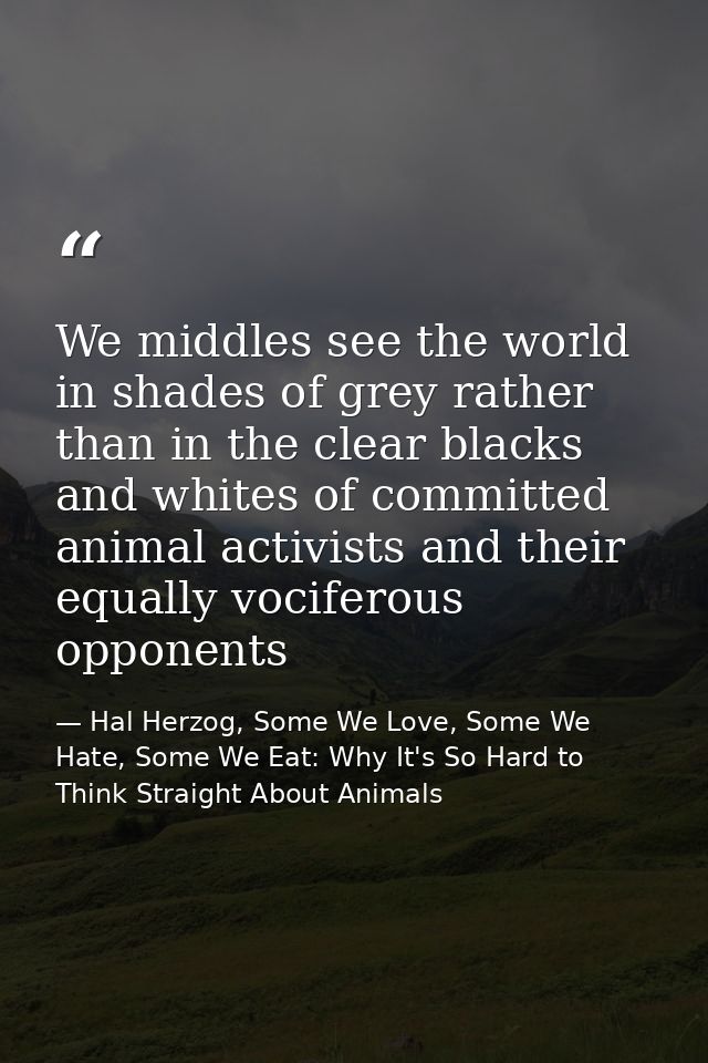 We middles see the world in shades of grey rather than in the clear blacks and whites of committed animal activists and  — Hal Herzog, Some We Love, Some We Hate, Some We Eat: Why It's So Hard to Think Straight About Animals