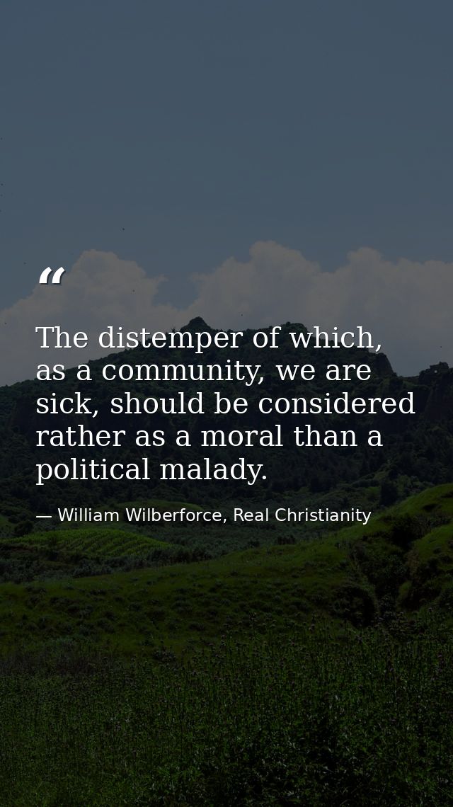 The distemper of which, as a community, we are sick, should be considered rather as a moral than a political malady. — William Wilberforce, Real Christianity