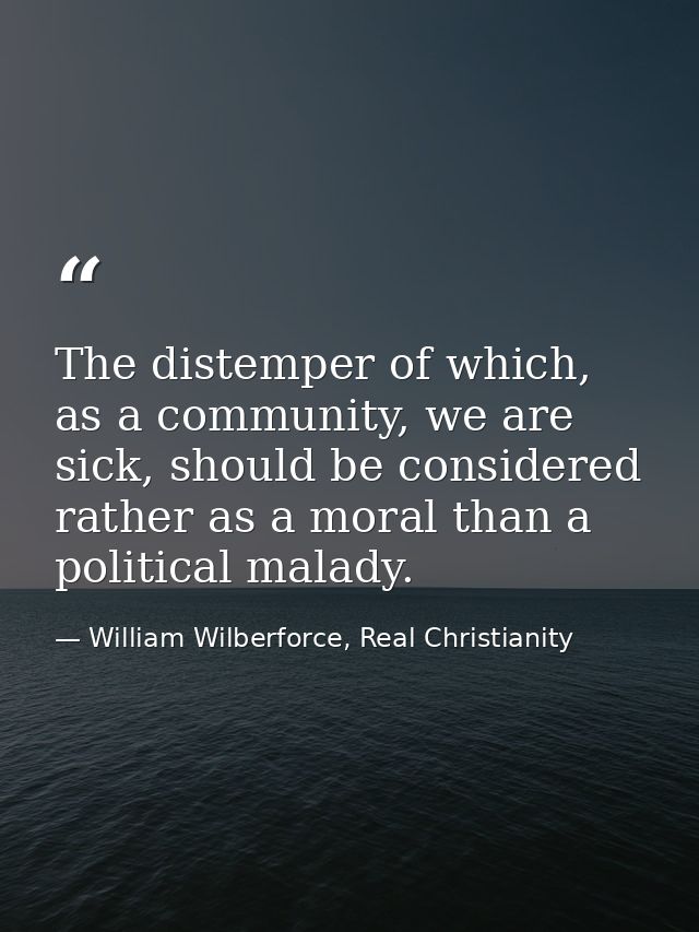 The distemper of which, as a community, we are sick, should be considered rather as a moral than a political malady. — William Wilberforce, Real Christianity