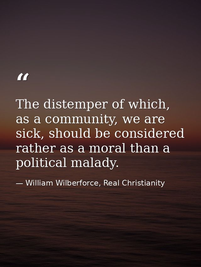 The distemper of which, as a community, we are sick, should be considered rather as a moral than a political malady. — William Wilberforce, Real Christianity