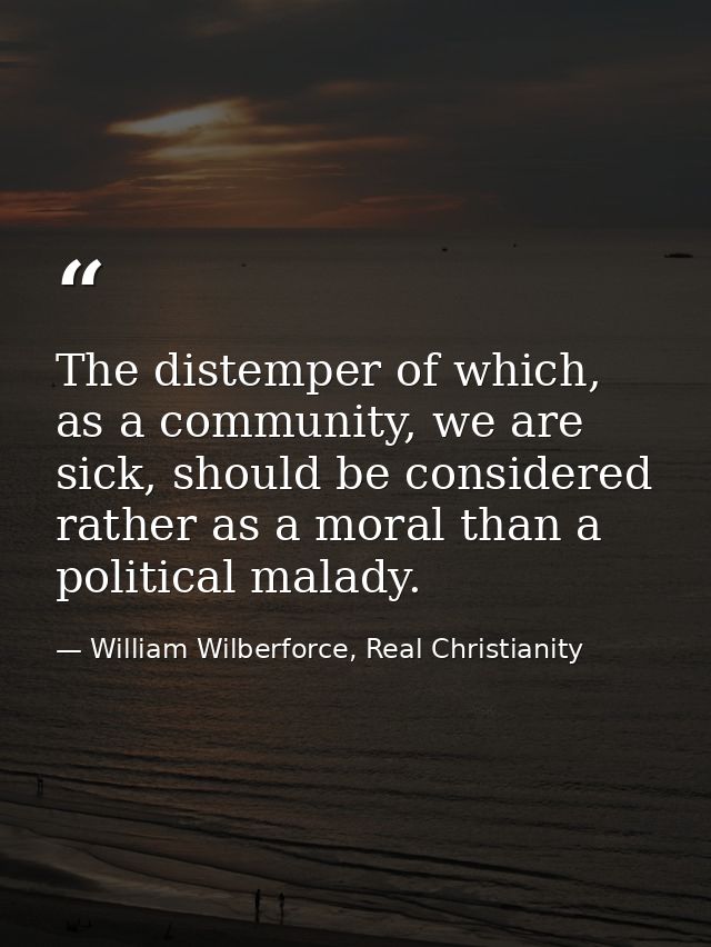 The distemper of which, as a community, we are sick, should be considered rather as a moral than a political malady. — William Wilberforce, Real Christianity