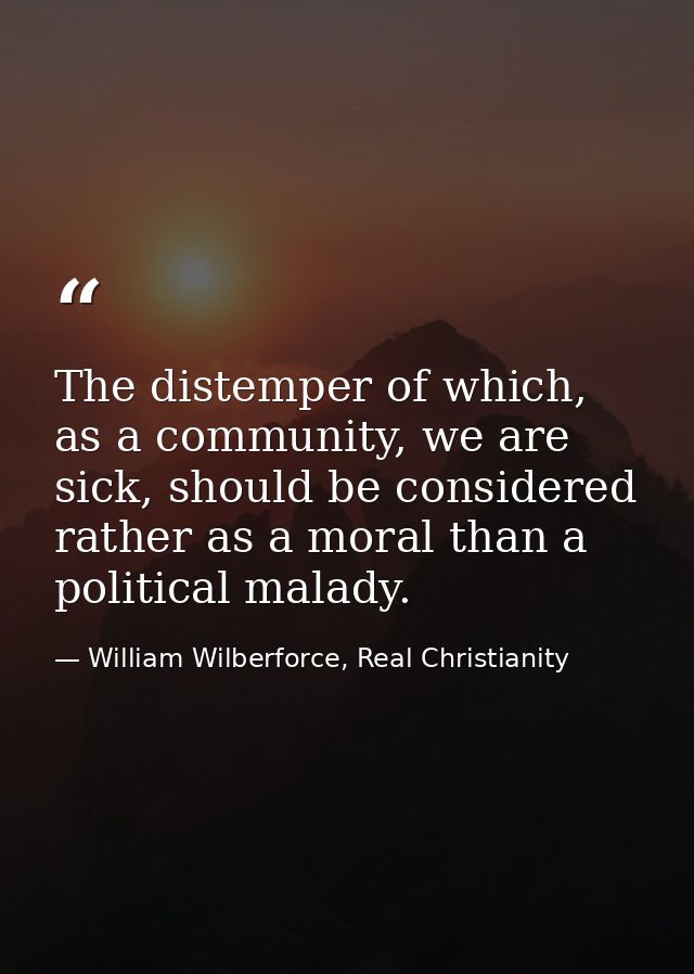 The distemper of which, as a community, we are sick, should be considered rather as a moral than a political malady. — William Wilberforce, Real Christianity