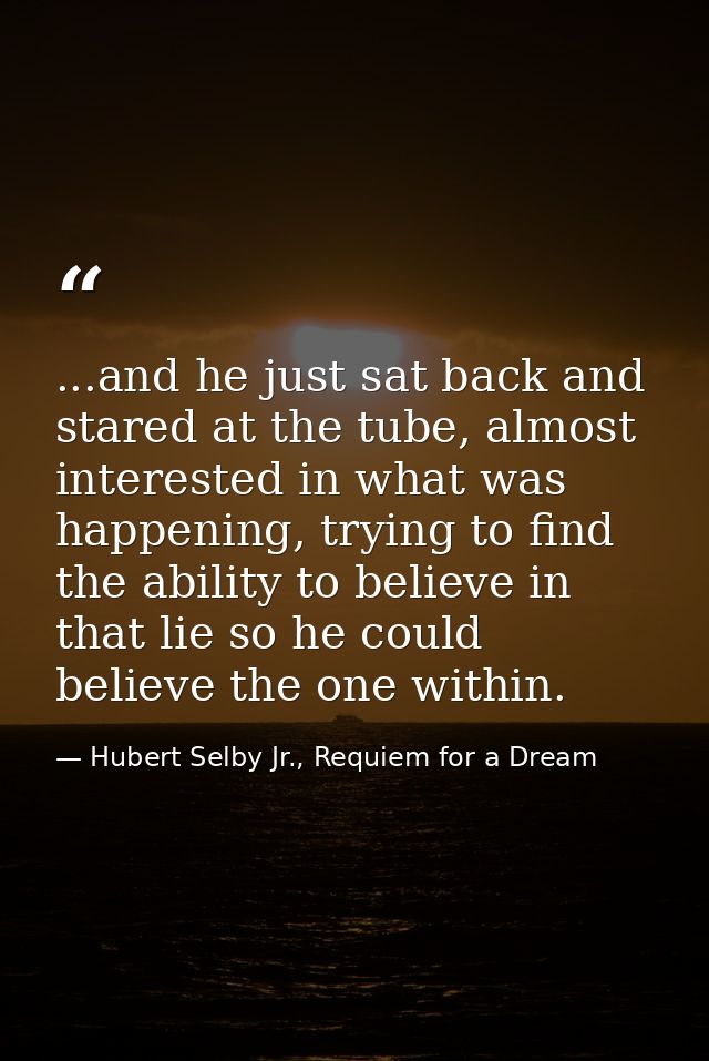 ...and he just sat back and stared at the tube, almost interested in what was happening, trying to find the ability to b — Hubert Selby Jr., Requiem for a Dream