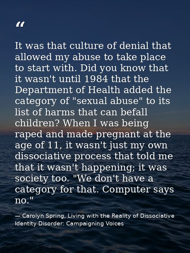 It was that culture of denial that allowed my abuse to take place to start with. Did you know that it wasn't until 1984  — Carolyn Spring, Living with the Reality of Dissociative Identity Disorder: Campaigning Voices