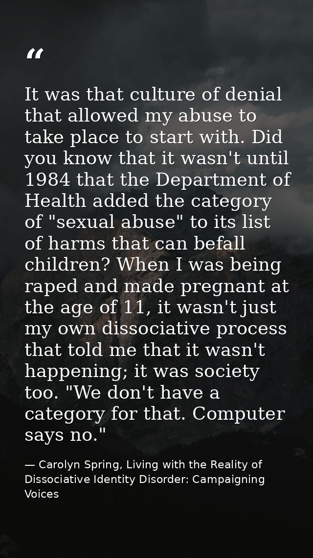 It was that culture of denial that allowed my abuse to take place to start with. Did you know that it wasn't until 1984  — Carolyn Spring, Living with the Reality of Dissociative Identity Disorder: Campaigning Voices