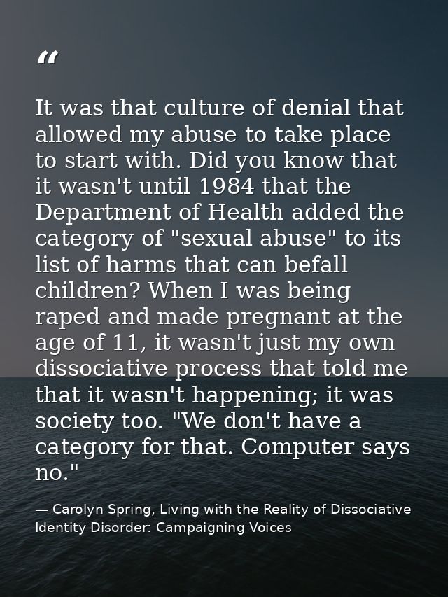 It was that culture of denial that allowed my abuse to take place to start with. Did you know that it wasn't until 1984  — Carolyn Spring, Living with the Reality of Dissociative Identity Disorder: Campaigning Voices