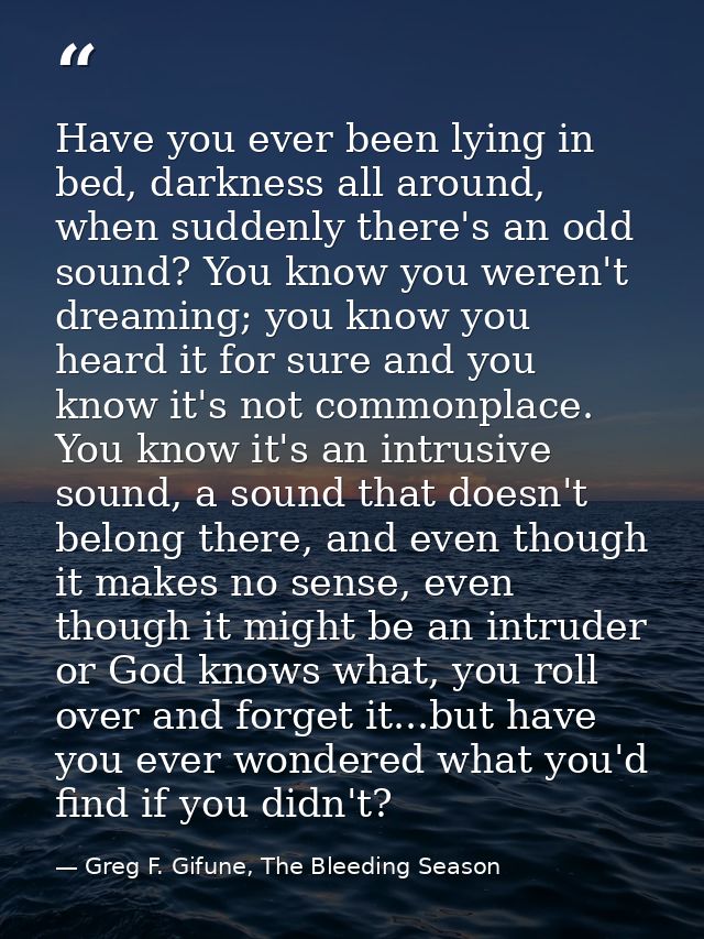Have you ever been lying in bed, darkness all around, when suddenly there's an odd sound? You know you weren't dreaming; — Greg F. Gifune, The Bleeding Season