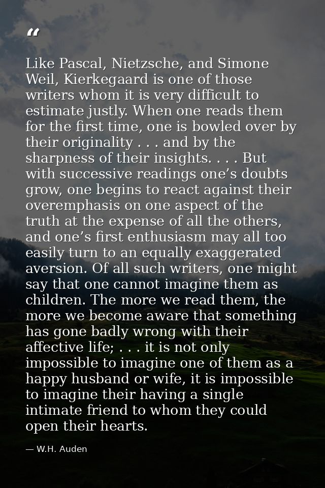 Like Pascal, Nietzsche, and Simone Weil, Kierkegaard is one of those writers whom it is very difficult to estimate justl — W.H. Auden