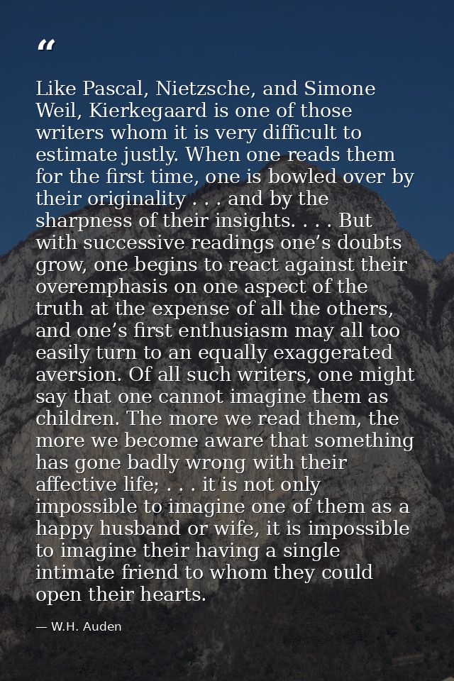 Like Pascal, Nietzsche, and Simone Weil, Kierkegaard is one of those writers whom it is very difficult to estimate justl — W.H. Auden