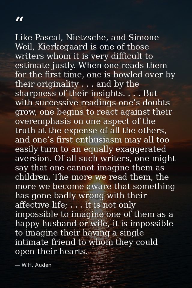 Like Pascal, Nietzsche, and Simone Weil, Kierkegaard is one of those writers whom it is very difficult to estimate justl — W.H. Auden