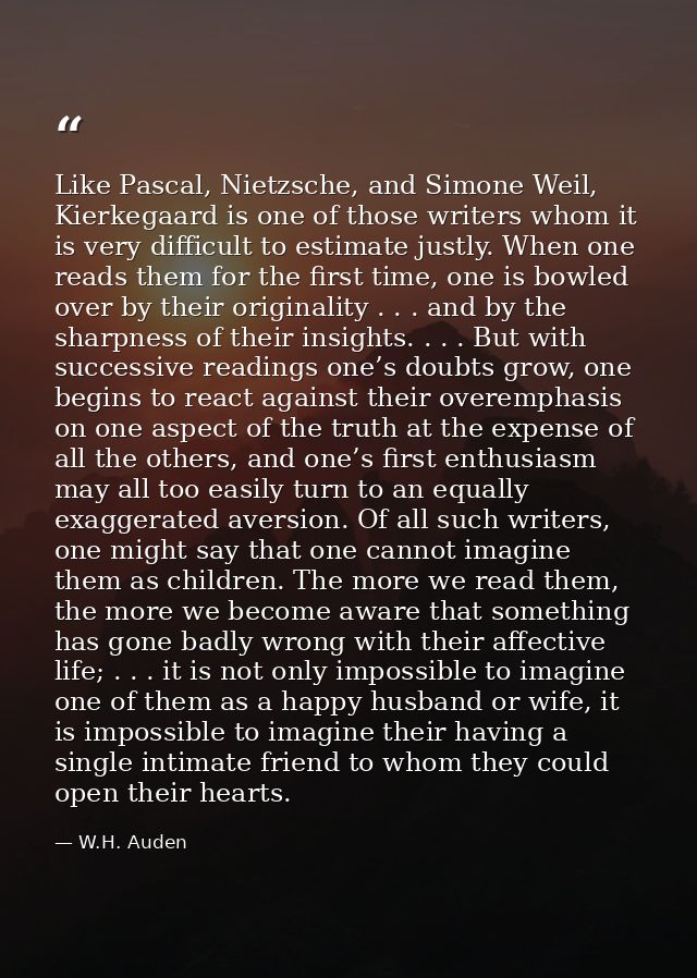 Like Pascal, Nietzsche, and Simone Weil, Kierkegaard is one of those writers whom it is very difficult to estimate justl — W.H. Auden
