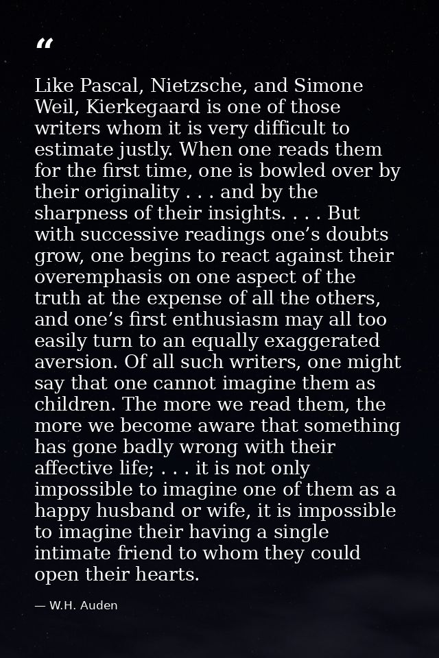 Like Pascal, Nietzsche, and Simone Weil, Kierkegaard is one of those writers whom it is very difficult to estimate justl — W.H. Auden