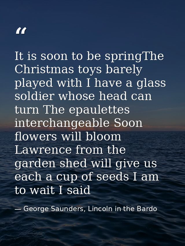 It is soon to be springThe Christmas toys barely played with I have a glass soldier whose head can turn The epaulettes i — George Saunders, Lincoln in the Bardo